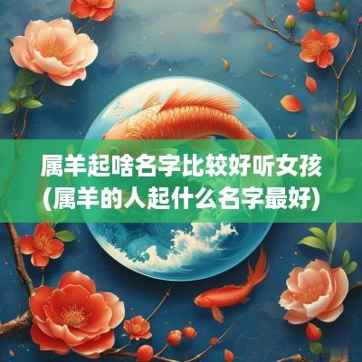 属羊起啥名字比较好听女孩(属羊的人起什么名字最好)