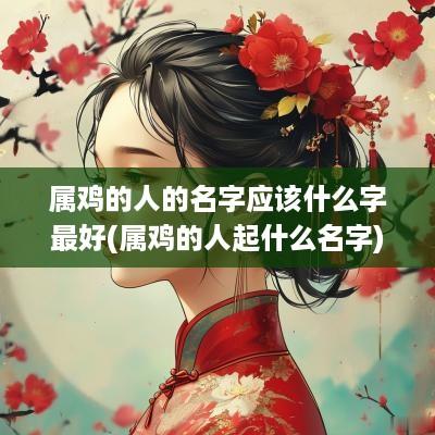 属鸡的人的名字应该什么字最好(属鸡的人起什么名字)