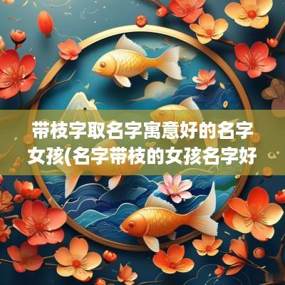 带枝字取名字寓意好的名字女孩(名字带枝的女孩名字好不好)