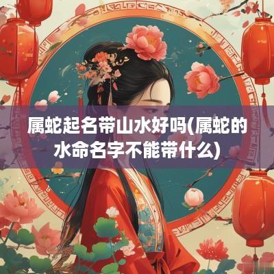 属蛇起名带山水好吗(属蛇的水命名字不能带什么)