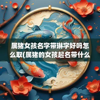 属猪女孩名字带琳字好吗怎么取(属猪的女孩起名带什么字最好)