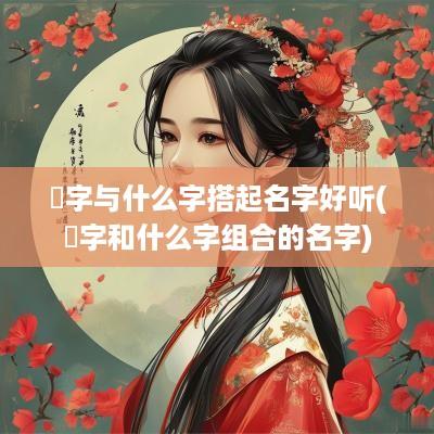 焮字与什么字搭起名字好听(枍字和什么字组合的名字)