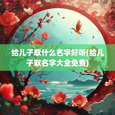 给儿子取什么名字好听(给儿子取名字大全免费)
