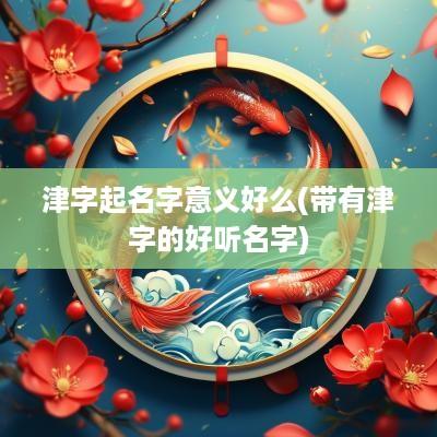津字起名字意义好么(带有津字的好听名字)