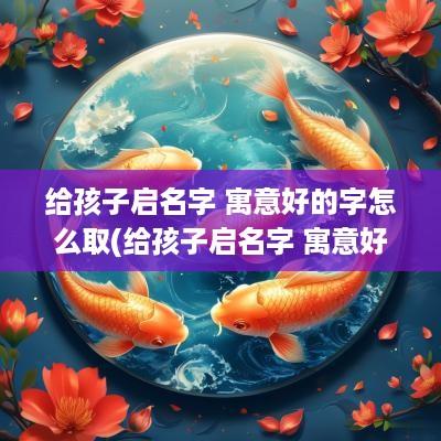 给孩子启名字 寓意好的字怎么取(给孩子启名字 寓意好的字有哪些)