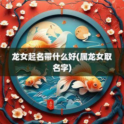龙女起名带什么好(属龙女取名字)