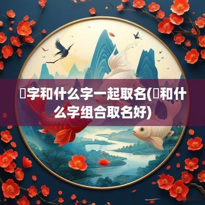 龑字和什么字一起取名(畇和什么字组合取名好)