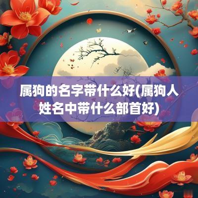 属狗的名字带什么好(属狗人姓名中带什么部首好)