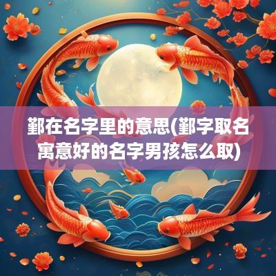 鄞在名字里的意思(鄞字取名寓意好的名字男孩怎么取)