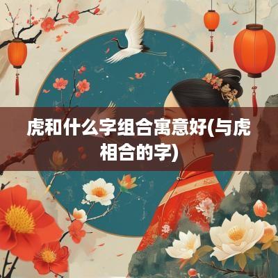 虎和什么字组合寓意好(与虎相合的字)