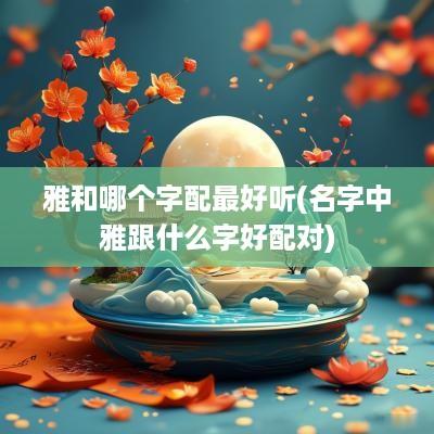 雅和哪个字配最好听(名字中雅跟什么字好配对)