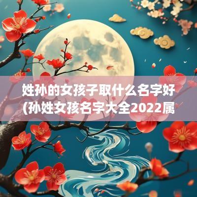 姓孙的女孩子取什么名字好(孙姓女孩名字大全2025属虎)