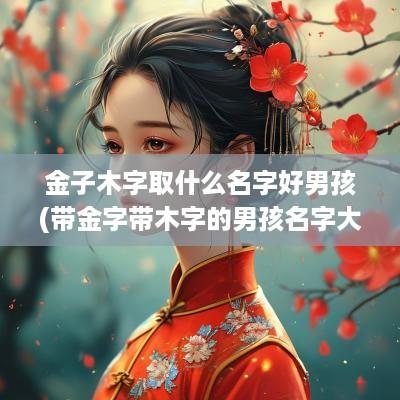 金子木字取什么名字好男孩(带金字带木字的男孩名字大全)