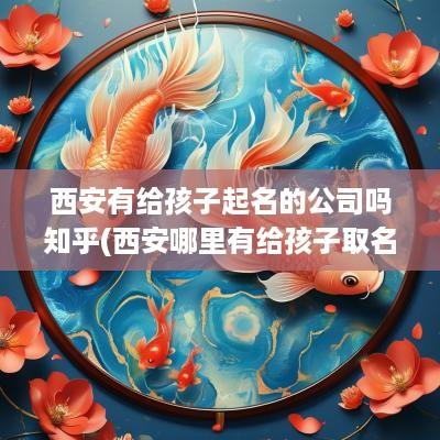 西安有给孩子起名的公司吗知乎(西安哪里有给孩子取名字的地方)
