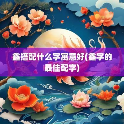鑫搭配什么字寓意好(鑫字的最佳配字)