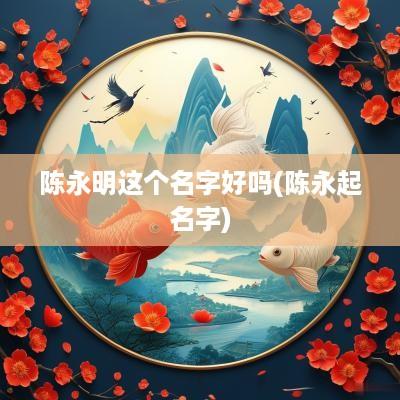 陈永明这个名字好吗(陈永起名字)