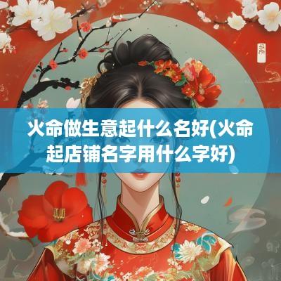 火命做生意起什么名好(火命起店铺名字用什么字好)