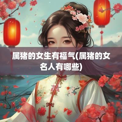 属猪的女生有福气(属猪的女名人有哪些)