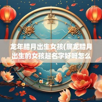 蛇年腊月出生女孩(属龙腊月出生的女孩起名字好吗怎么取)