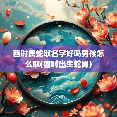 酉时属蛇取名字好吗男孩怎么取(酉时出生蛇男)