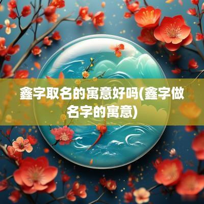 鑫字取名的寓意好吗(鑫字做名字的寓意)