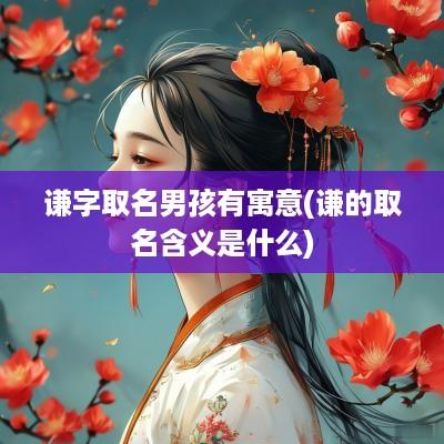 谦字取名男孩有寓意(谦的取名含义是什么)