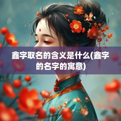 鑫字取名的含义是什么(鑫字的名字的寓意)