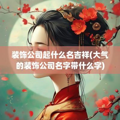 装饰公司起什么名吉祥(大气的装饰公司名字带什么字)