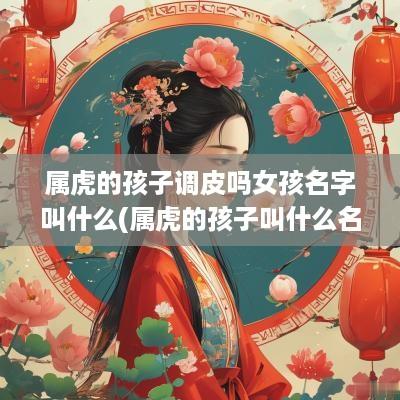 属虎的孩子调皮吗女孩名字叫什么(属虎的孩子叫什么名字好)