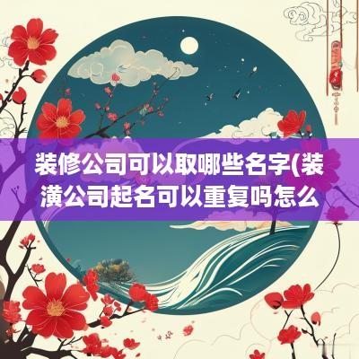 装修公司可以取哪些名字(装潢公司起名可以重复吗怎么起)