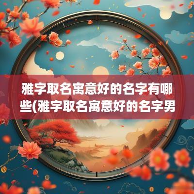 雅字取名寓意好的名字有哪些(雅字取名寓意好的名字男孩)