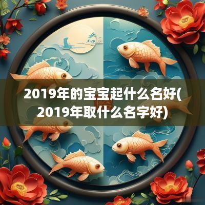 2019年的宝宝起什么名好(2019年取什么名字好)