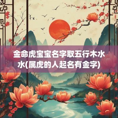 金命虎宝宝名字取五行木水水(属虎的人起名有金字)