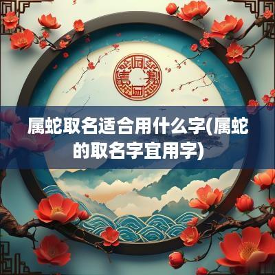 属蛇取名适合用什么字(属蛇的取名字宜用字)