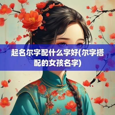 起名尔字配什么字好(尔字搭配的女孩名字)