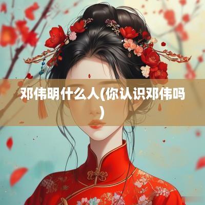 邓伟明什么人(你认识邓伟吗)
