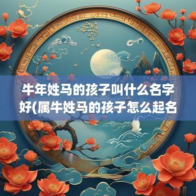 蛇年姓马的孩子叫什么名字好(属牛姓马的孩子怎么起名字)
