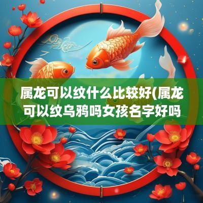 属龙可以纹什么比较好(属龙可以纹乌鸦吗女孩名字好吗)