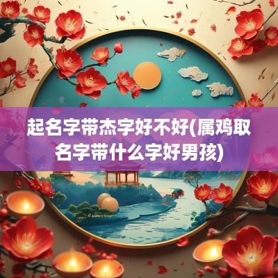起名字带杰字好不好(属鸡取名字带什么字好男孩)