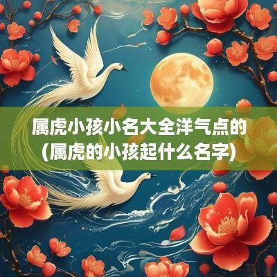 属虎小孩小名大全洋气点的(属虎的小孩起什么名字)