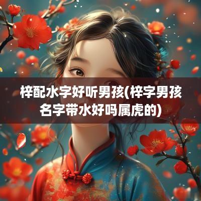 梓配水字好听男孩(梓字男孩名字带水好吗属虎的)