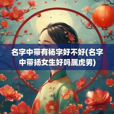 名字中带有杨字好不好(名字中带扬女生好吗属虎男)