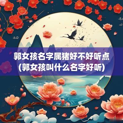 郭女孩名字属猪好不好听点(郭女孩叫什么名字好听)