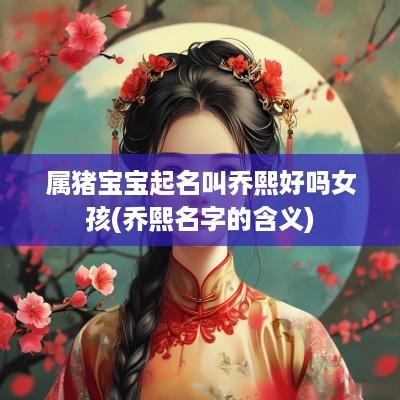 属猪宝宝起名叫乔熙好吗女孩(乔熙名字的含义)