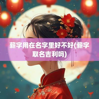 薪字用在名字里好不好(薪字取名吉利吗)