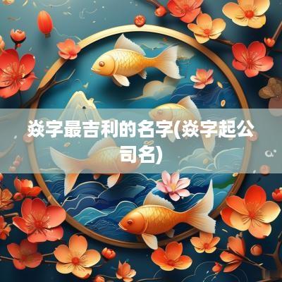焱字最吉利的名字(焱字起公司名)