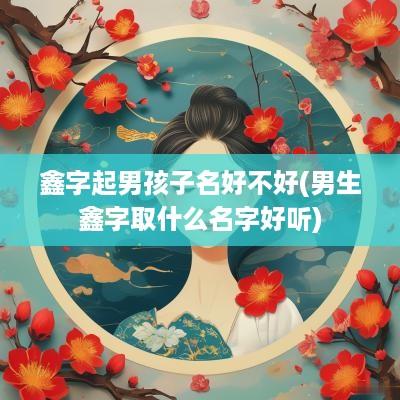 鑫字起男孩子名好不好(男生鑫字取什么名字好听)