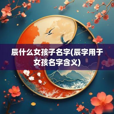 辰什么女孩子名字(辰字用于女孩名字含义)