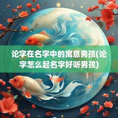 论字在名字中的寓意男孩(论字怎么起名字好听男孩)
