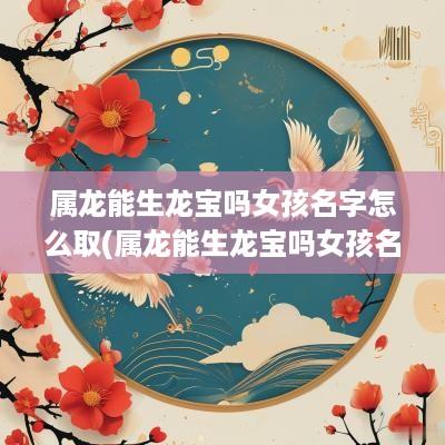属龙能生龙宝吗女孩名字怎么取(属龙能生龙宝吗女孩名字大全)